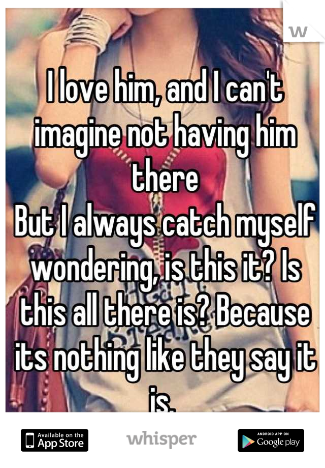 I love him, and I can't imagine not having him there 
But I always catch myself wondering, is this it? Is this all there is? Because its nothing like they say it is. 