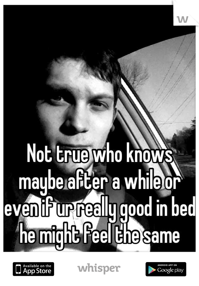 Not true who knows maybe after a while or even if ur really good in bed he might feel the same way