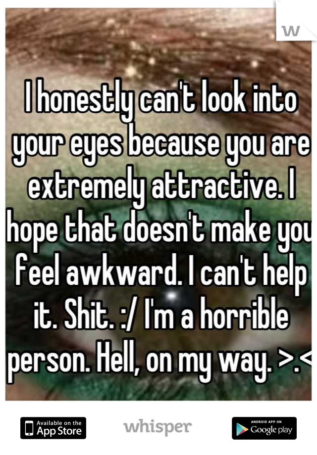 I honestly can't look into your eyes because you are extremely attractive. I hope that doesn't make you feel awkward. I can't help it. Shit. :/ I'm a horrible person. Hell, on my way. >.<