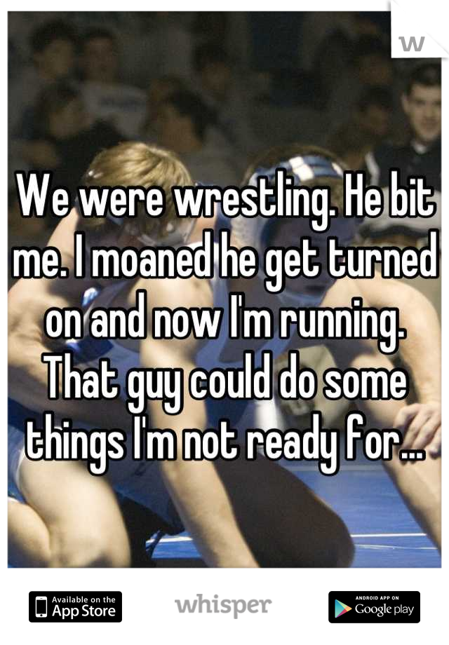 We were wrestling. He bit me. I moaned he get turned on and now I'm running. That guy could do some things I'm not ready for...