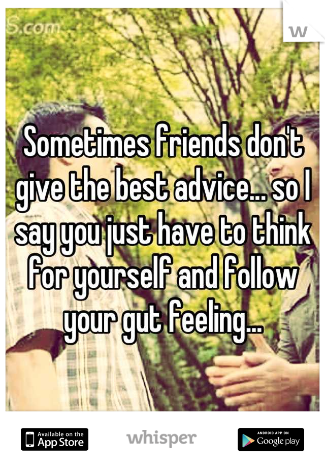 Sometimes friends don't give the best advice... so I say you just have to think for yourself and follow your gut feeling...