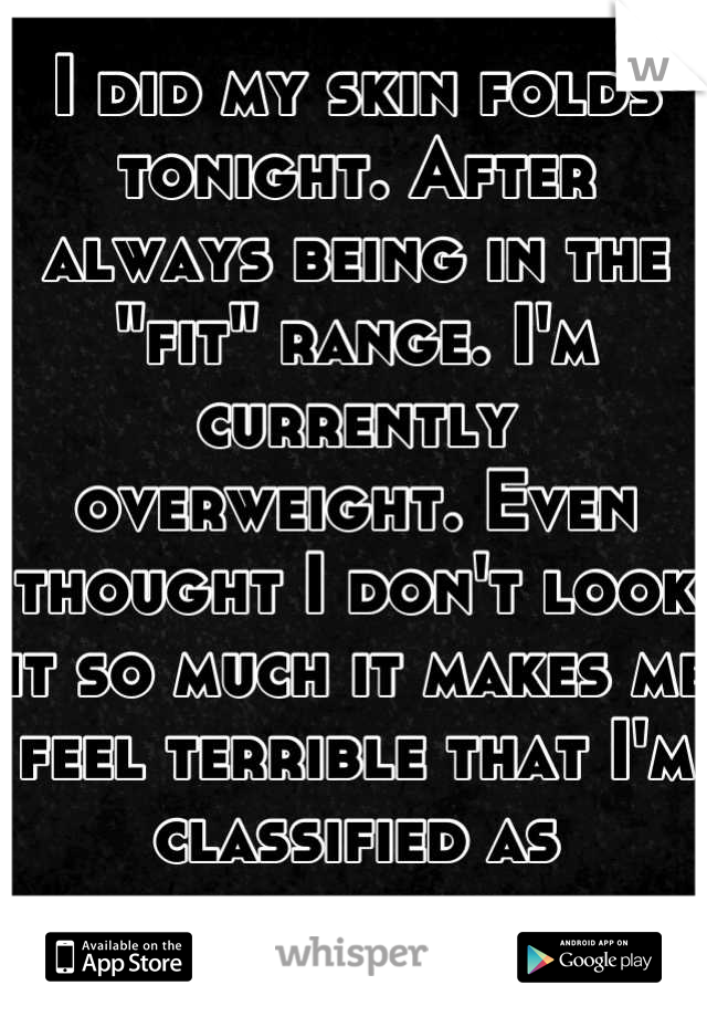 I did my skin folds tonight. After always being in the "fit" range. I'm currently overweight. Even thought I don't look it so much it makes me feel terrible that I'm classified as overweight. 