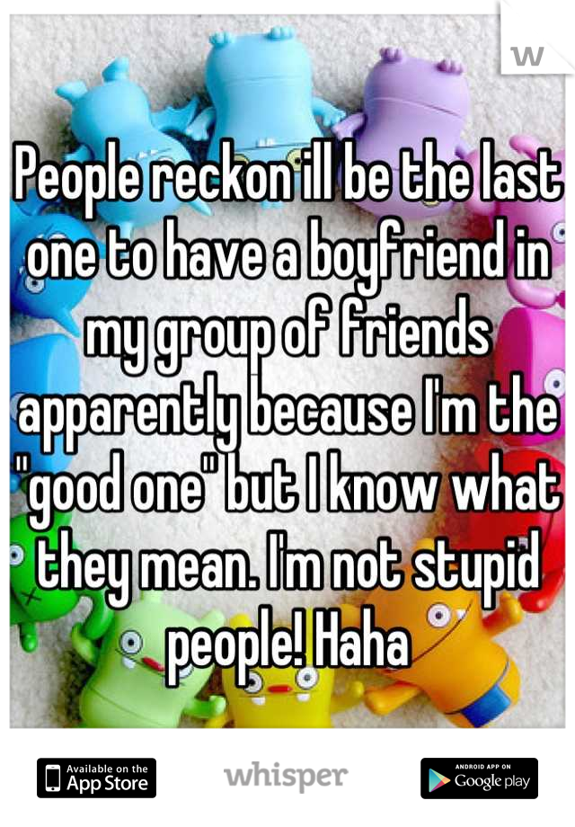 People reckon ill be the last one to have a boyfriend in my group of friends apparently because I'm the "good one" but I know what they mean. I'm not stupid people! Haha