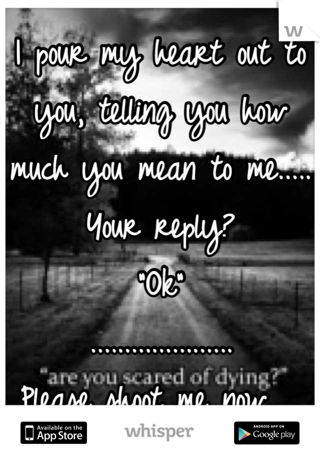 I pour my heart out to you, telling you how much you mean to me..... 
Your reply?
"Ok"
.....................
Please shoot me now.....