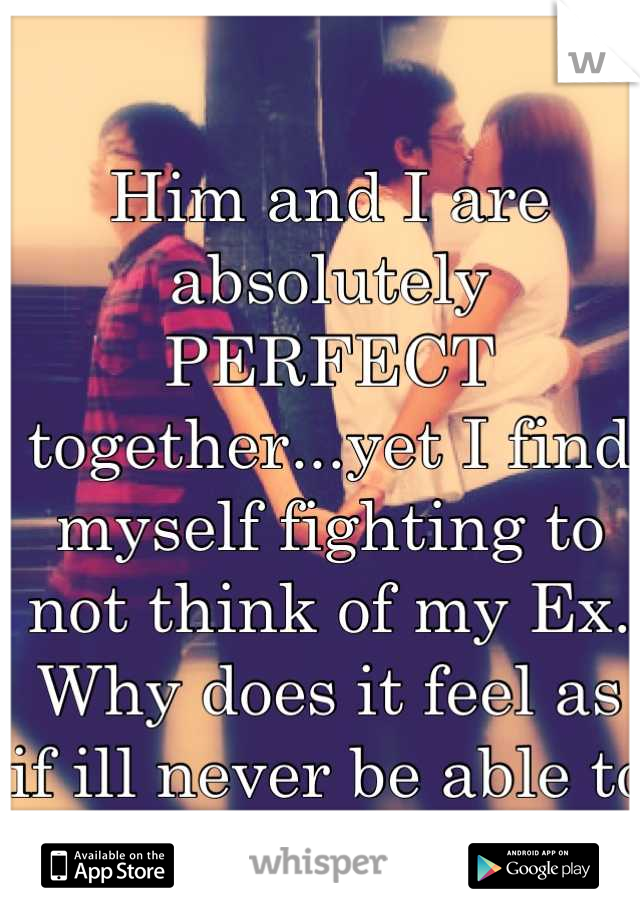 Him and I are absolutely PERFECT together...yet I find myself fighting to not think of my Ex. Why does it feel as if ill never be able to move on? 