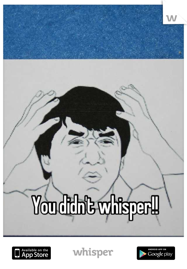 You didn't whisper!!