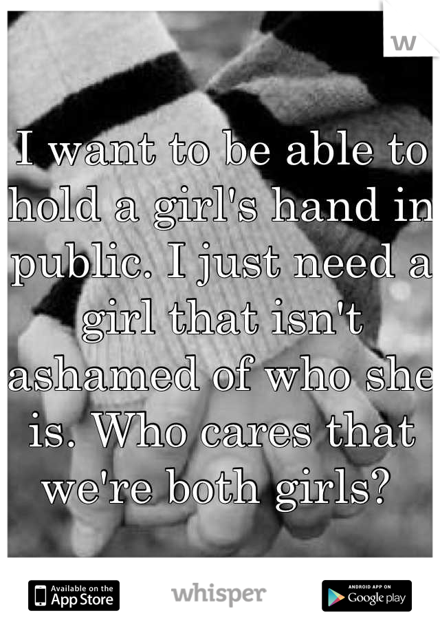 I want to be able to hold a girl's hand in public. I just need a girl that isn't ashamed of who she is. Who cares that we're both girls? 