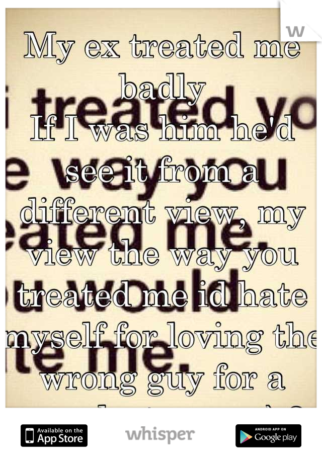 My ex treated me badly 
If I was him he'd see it from a different view, my view the way you treated me id hate myself for loving the wrong guy for a year,last year <\3