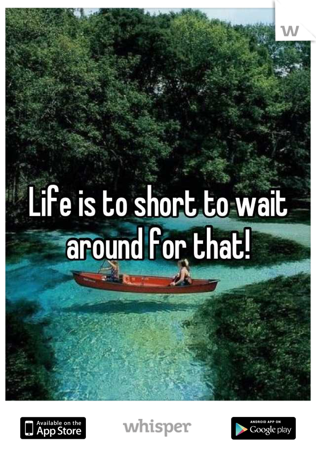 Life is to short to wait around for that!