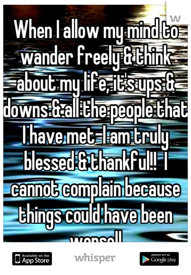 When I allow my mind to wander freely & think about my life, it's ups & downs & all the people that I have met-I am truly blessed & thankful!!  I cannot complain because things could have been worse!!