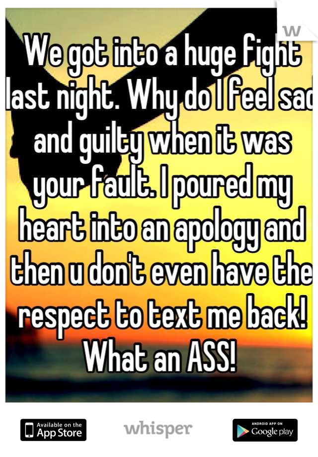 We got into a huge fight last night. Why do I feel sad and guilty when it was your fault. I poured my heart into an apology and then u don't even have the respect to text me back! What an ASS! 