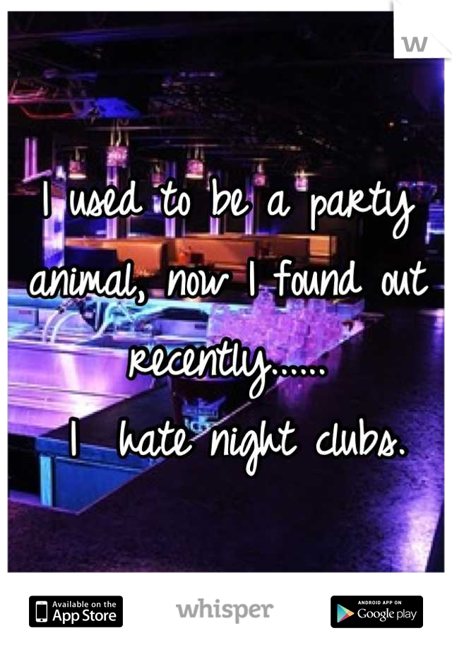 I used to be a party animal, now I found out recently......
 I  hate night clubs.