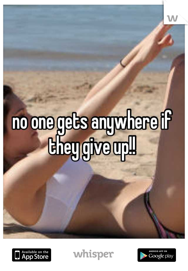 no one gets anywhere if they give up!!