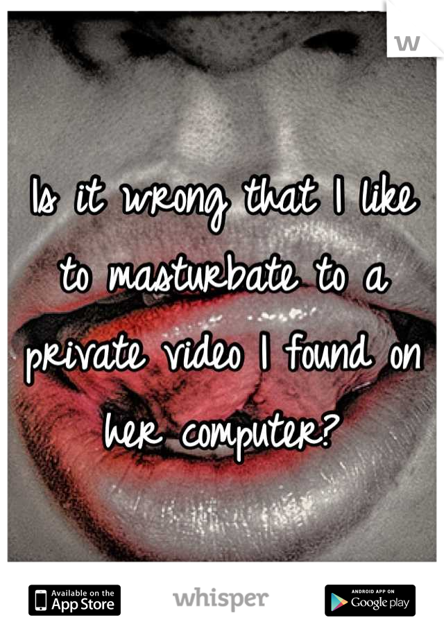 Is it wrong that I like to masturbate to a private video I found on her computer?