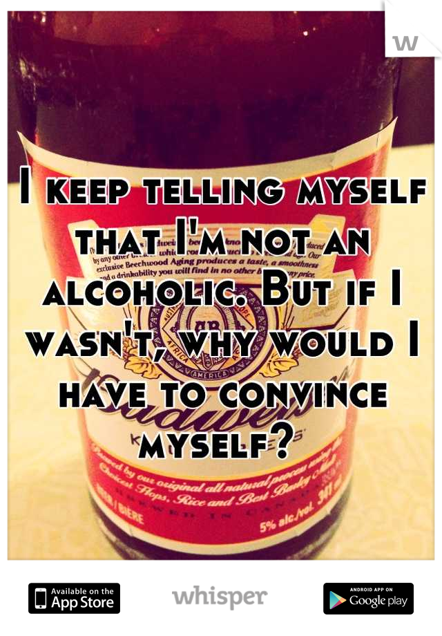 I keep telling myself that I'm not an alcoholic. But if I wasn't, why would I have to convince myself? 