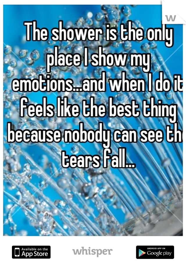 The shower is the only place I show my emotions...and when I do it feels like the best thing because nobody can see the tears fall...