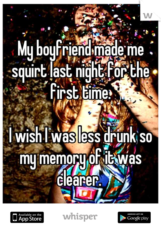 My boyfriend made me squirt last night for the first time. 

I wish I was less drunk so my memory of it was clearer. 