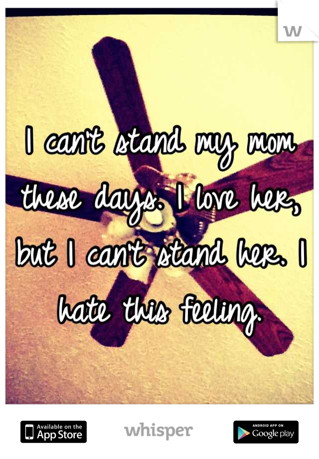 I can't stand my mom these days. I love her, but I can't stand her. I hate this feeling.