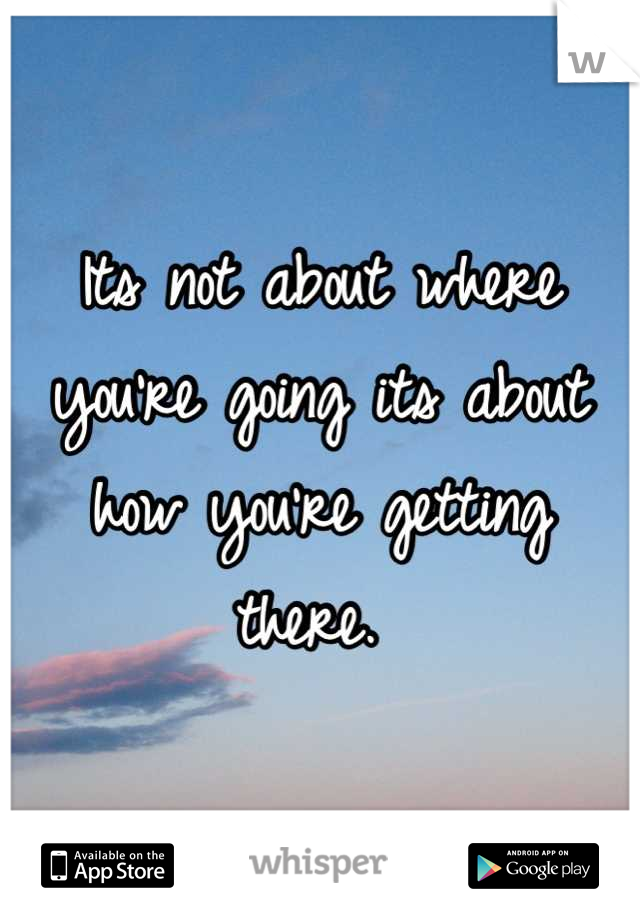 Its not about where you're going its about how you're getting there. 