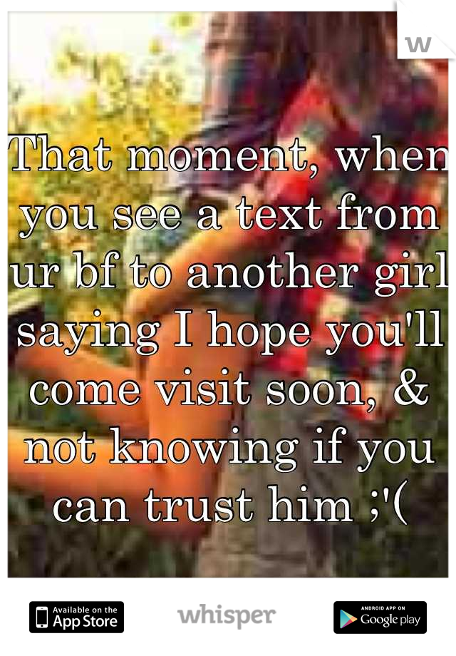 That moment, when you see a text from ur bf to another girl saying I hope you'll come visit soon, & not knowing if you can trust him ;'(