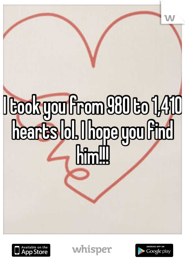 I took you from 980 to 1,410 hearts lol. I hope you find him!!!