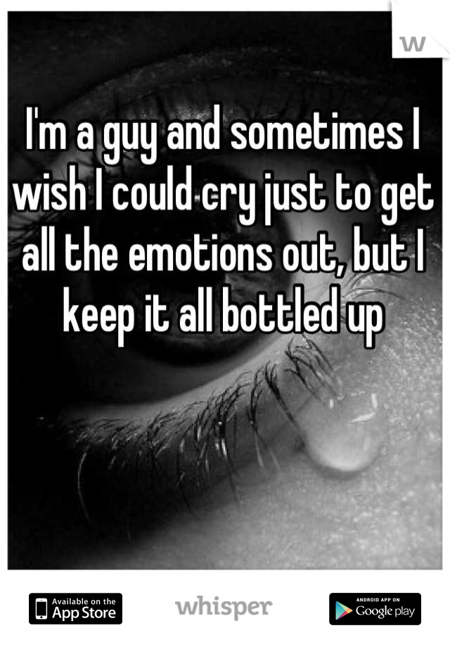 I'm a guy and sometimes I wish I could cry just to get all the emotions out, but I keep it all bottled up