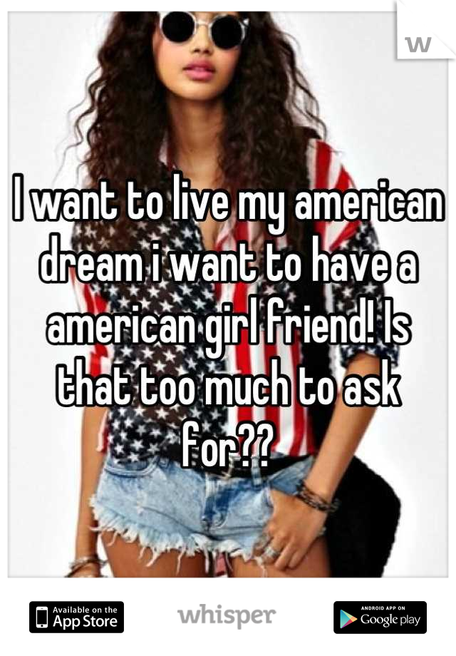 I want to live my american dream i want to have a american girl friend! Is that too much to ask for??