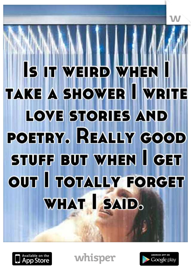 Is it weird when I take a shower I write love stories and poetry. Really good stuff but when I get out I totally forget what I said. 