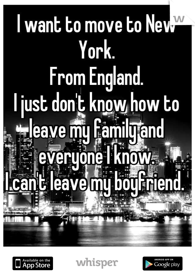 I want to move to New York. 
From England. 
I just don't know how to leave my family and everyone I know. 
I can't leave my boyfriend. 