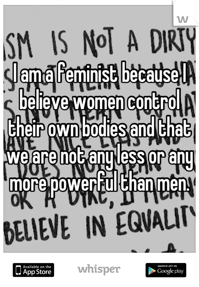 I am a feminist because I believe women control their own bodies and that we are not any less or any more powerful than men.

