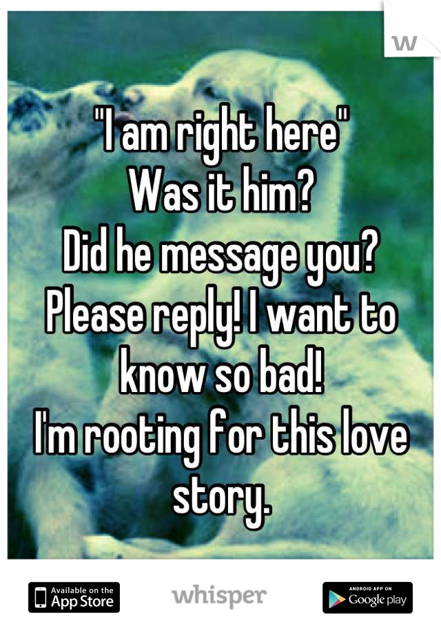 "I am right here"
Was it him?
Did he message you?
Please reply! I want to know so bad!
I'm rooting for this love story.