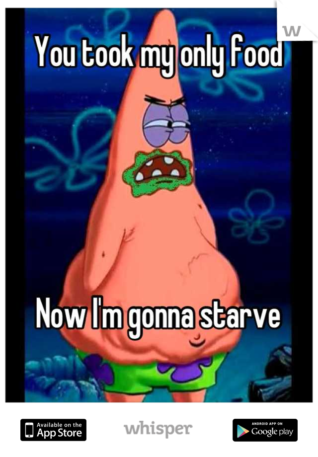 You took my only food





Now I'm gonna starve