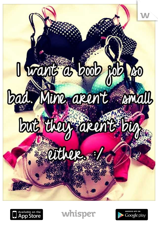 I want a boob job so bad. Mine aren't  small but they aren't big either. :/ 