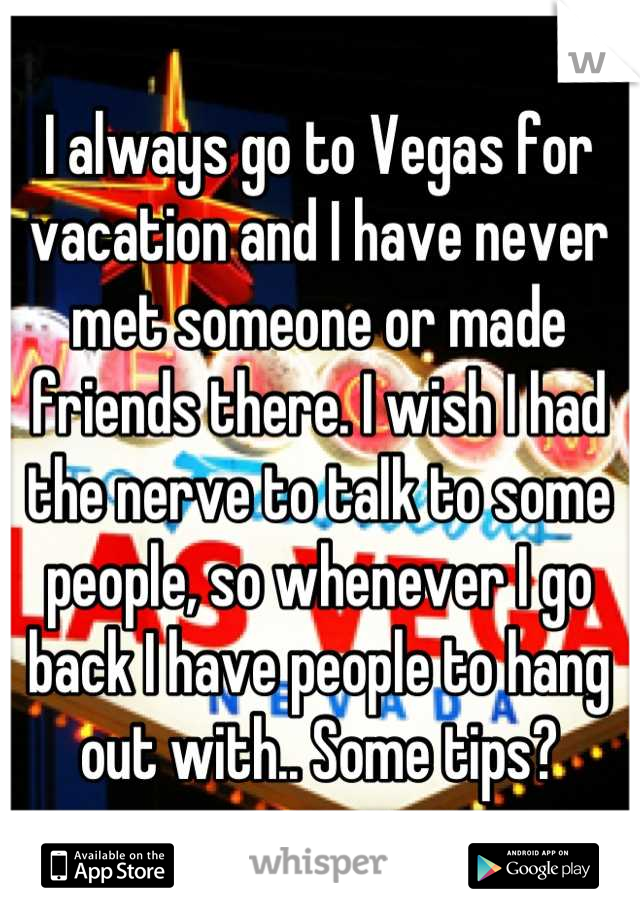 I always go to Vegas for vacation and I have never met someone or made friends there. I wish I had the nerve to talk to some people, so whenever I go back I have people to hang out with.. Some tips?