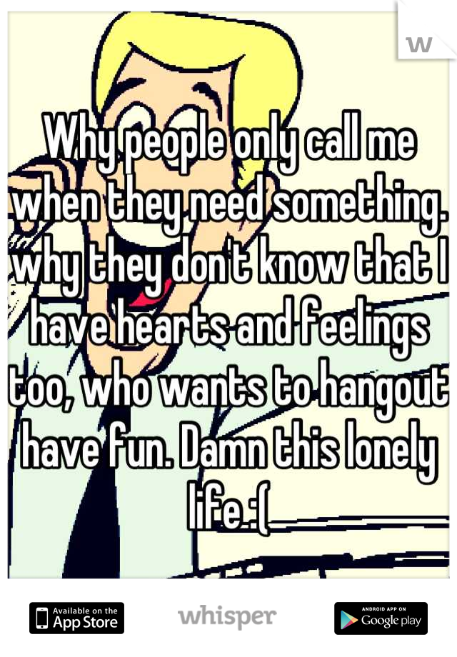 Why people only call me when they need something. why they don't know that I have hearts and feelings too, who wants to hangout have fun. Damn this lonely life :(
