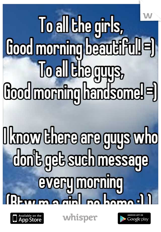 To all the girls,
Good morning beautiful! =)
To all the guys,
Good morning handsome! =)

I know there are guys who don't get such message every morning 
(Btw m a girl, no homo ;) ) 