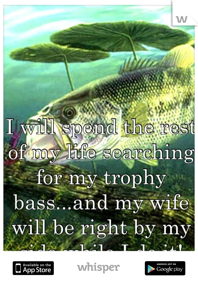 I will spend the rest of my life searching for my trophy bass...and my wife will be right by my side while I do it!