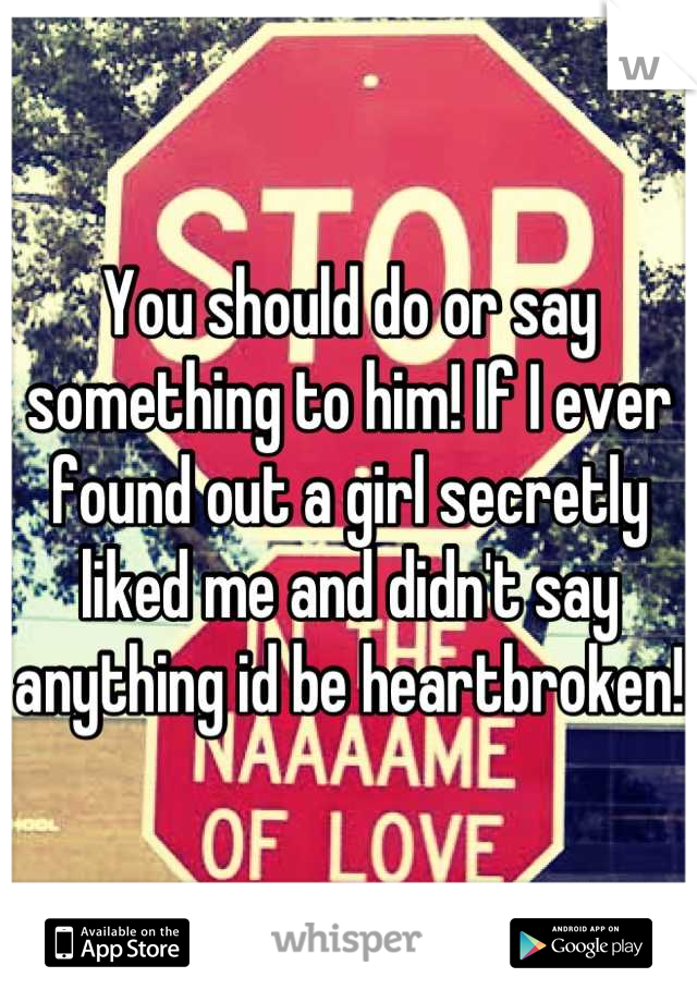 You should do or say something to him! If I ever found out a girl secretly liked me and didn't say anything id be heartbroken!