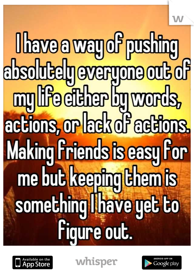 I have a way of pushing absolutely everyone out of my life either by words, actions, or lack of actions. Making friends is easy for me but keeping them is something I have yet to figure out. 