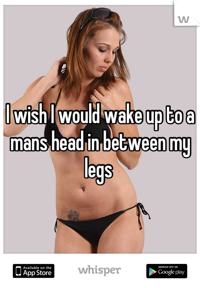 I wish I would wake up to a mans head in between my legs 