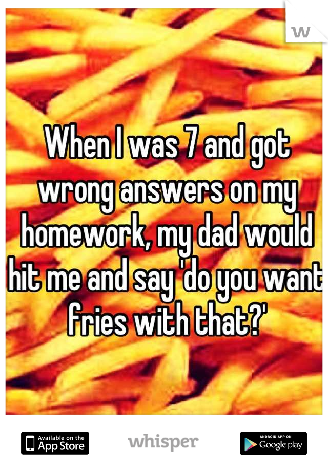 When I was 7 and got wrong answers on my homework, my dad would hit me and say 'do you want fries with that?'