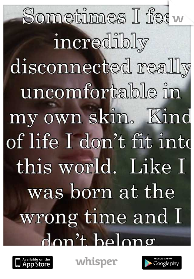 Sometimes I feel incredibly disconnected really uncomfortable in my own skin.  Kind of life I don’t fit into this world.  Like I was born at the wrong time and I don’t belong.
