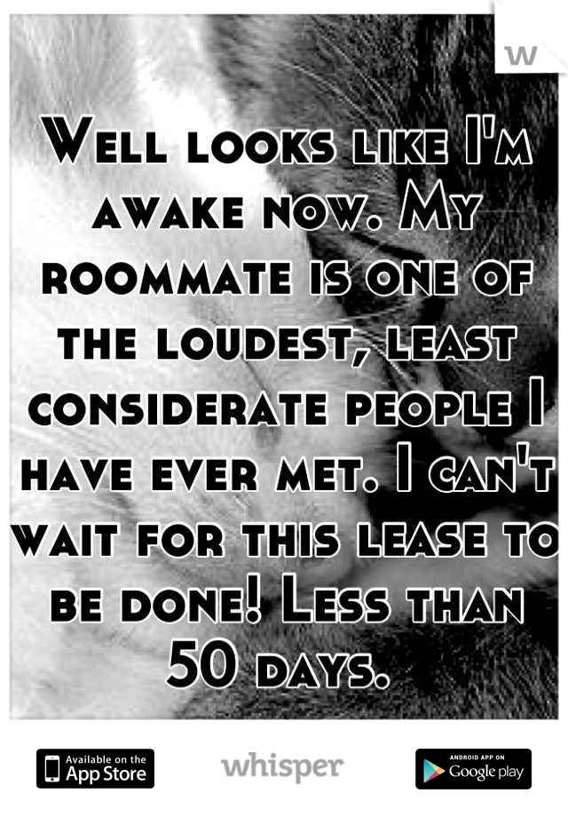 Well looks like I'm awake now. My roommate is one of the loudest, least considerate people I have ever met. I can't wait for this lease to be done! Less than 50 days. 