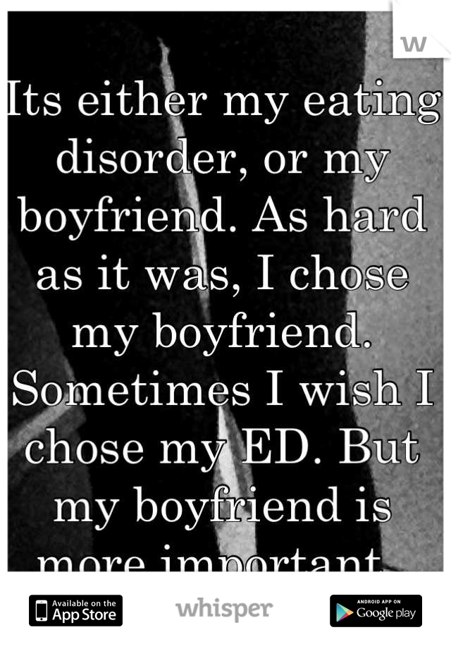 Its either my eating disorder, or my boyfriend. As hard as it was, I chose my boyfriend. Sometimes I wish I chose my ED. But my boyfriend is more important. 