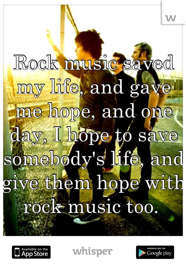 Rock music saved my life, and gave me hope, and one day, I hope to save somebody's life, and give them hope with rock music too. 