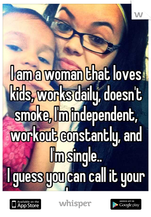 I am a woman that loves kids, works daily, doesn't smoke, I'm independent, workout constantly, and I'm single..
I guess you can call it your loss