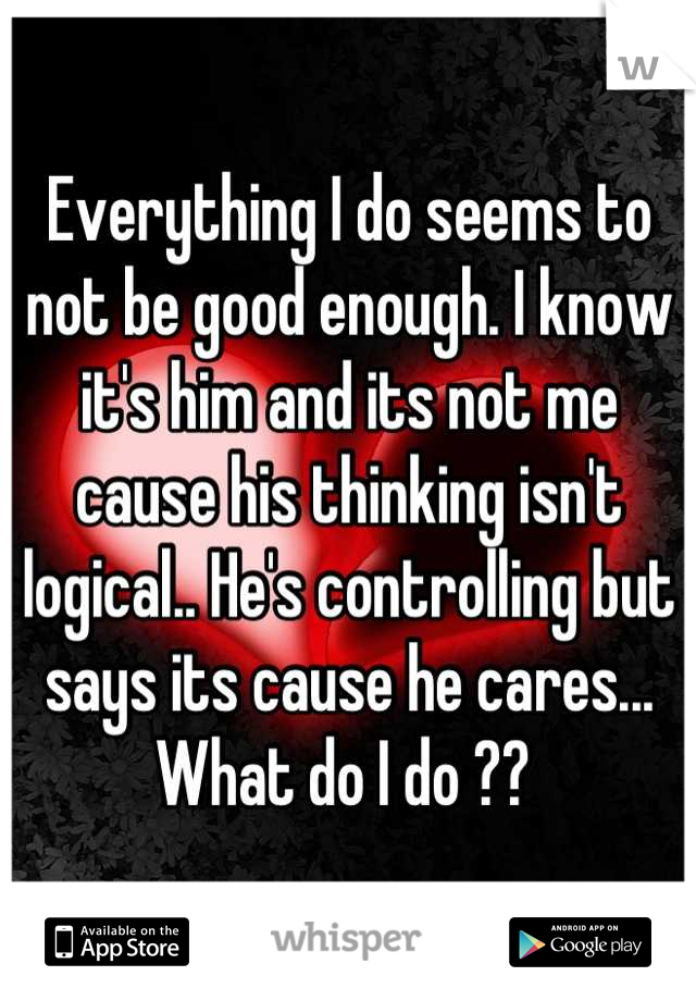 Everything I do seems to not be good enough. I know it's him and its not me cause his thinking isn't logical.. He's controlling but says its cause he cares... What do I do ?? 