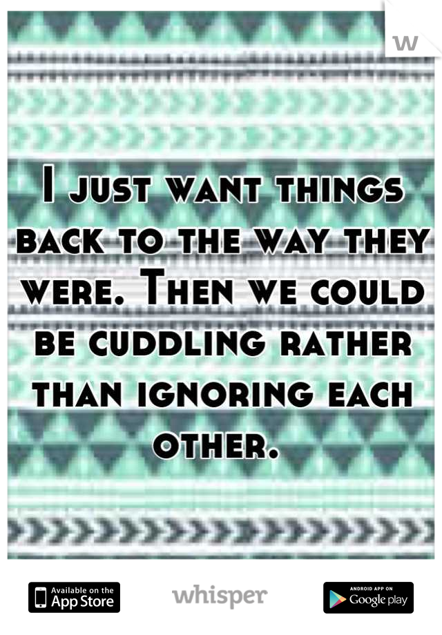 I just want things back to the way they were. Then we could be cuddling rather than ignoring each other. 