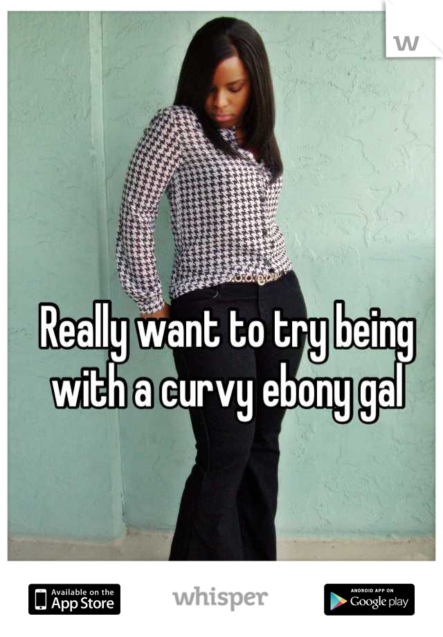 Really want to try being with a curvy ebony gal