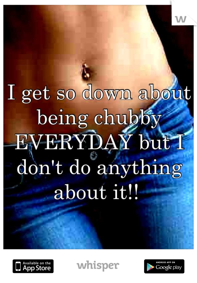 I get so down about being chubby EVERYDAY but I don't do anything about it!! 